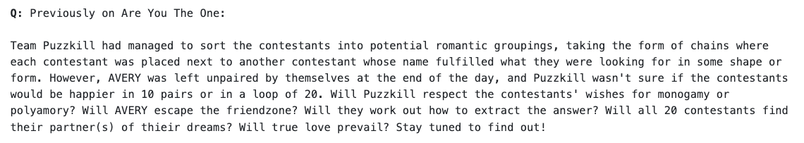 Team Puzzkill had managed to sort the contestants into potential romantic groupings, taking the form of chains where each contestant was placed next to another contestant whose name fulfilled what they were looking for in some shape or form. However, AVERY was left unpaired by themselves at the end of the day, and Puzzkill wasn't sure if the contestants would be happier in 10 pairs or in a loop of 20. Will Puzzkill respect the contestants' wishes for monogamy or polyamory? Will AVERY escape the friendzone? Will they work out how to extract the answer? Will all 20 contestants find their partner(s) of thieir dreams? Will true love prevail? Stay tuned to find out!