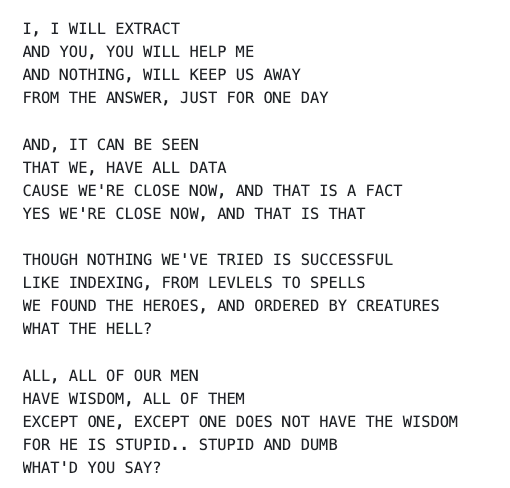 I, I WILL EXTRACT AND YOU, YOU WILL HELP ME AND NOTHING, WILL KEEP US AWAY FROM THE ANSWER, JUST FOR ONE DAY AND, IT CAN BE SEEN THAT WE, HAVE ALL DATA CAUSE WE'RE CLOSE NOW, AND THAT IS A FACT YES WE'RE CLOSE NOW, AND THAT IS THAT THOUGH NOTHING WE'VE TRIED IS SUCCESSFUL LIKE INDEXING, FROM LEVLELS TO SPELLS WE FOUND THE HEROES, AND ORDERED BY CREATURES WHAT THE HELL? ALL, ALL OF OUR MEN HAVE WISDOM, ALL OF THEM EXCEPT ONE, EXCEPT ONE DOES NOT HAVE THE WISDOM FOR HE IS STUPID.. STUPID AND DUMB WHAT'D YOU SAY?