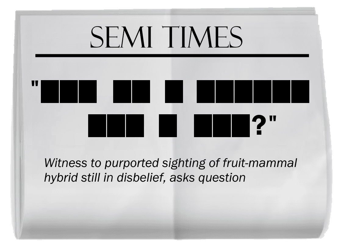 A copy of a SEMI TIMES newspaper, creased through the middle. The headline is blacked out. In order, the words blacked out have lengths (begin quote) 3, 2, 1, 6, 3, 1, 3 (question mark) (end quote). The subtitle reads, "Witness to purported sighting of fruit-mammal hybrid still in disbelief, asks question."