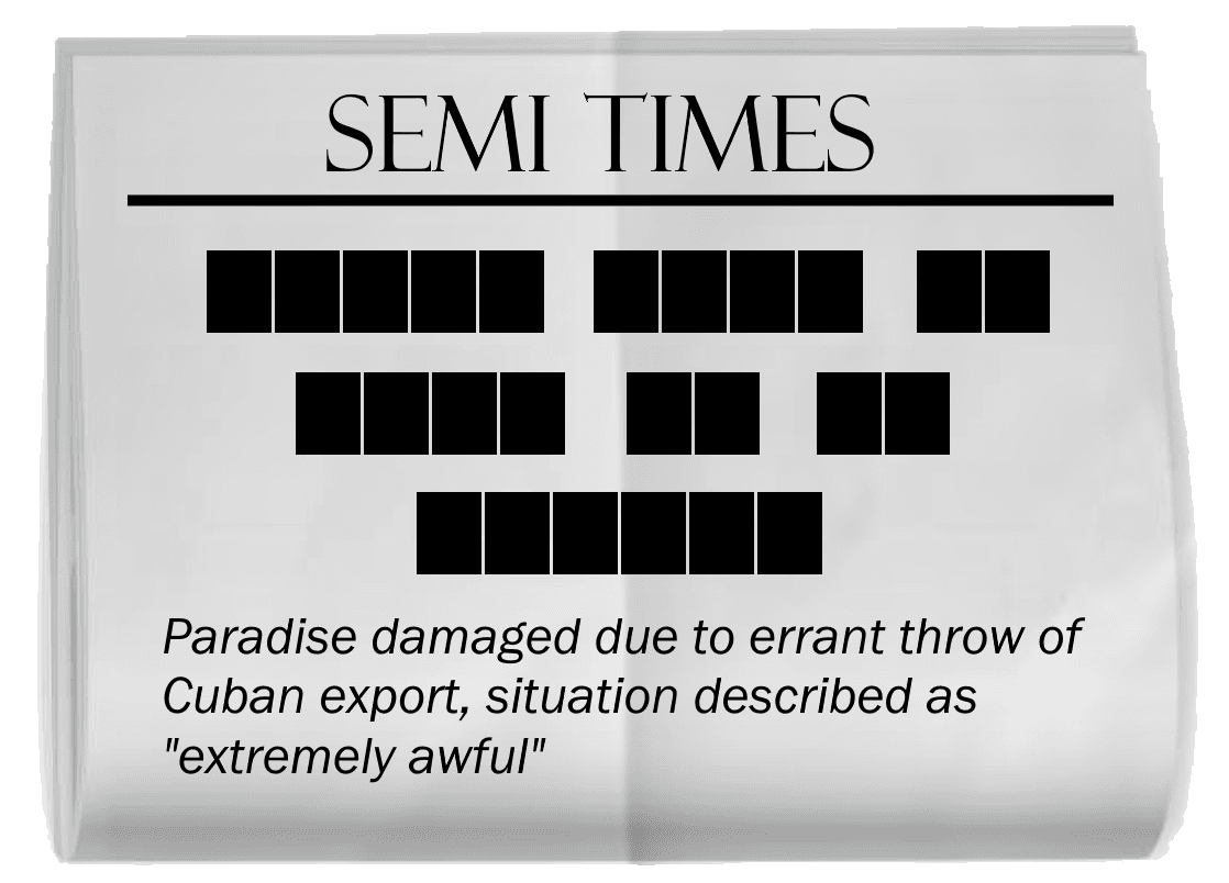 A copy of a SEMI TIMES newspaper, creased through the middle. The headline is blacked out. In order, the words blacked out have lengths 5, 4, 2, 4, 2, 2, 6. The subtitle reads, "Paradise damaged due to errant throw of Cuban export, situation described as extremely awful."