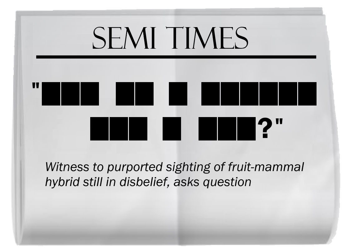 A copy of a SEMI TIMES newspaper, creased through the middle. The headline is blacked out. In order, the words blacked out have lengths (begin quote) 3, 2, 1, 6, 3, 1, 3 (question mark) (end quote). The subtitle reads, "Witness to purported sighting of fruit-mammal hybrid still in disbelief, asks question."
